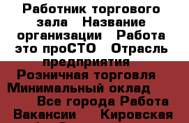 Работник торгового зала › Название организации ­ Работа-это проСТО › Отрасль предприятия ­ Розничная торговля › Минимальный оклад ­ 19 000 - Все города Работа » Вакансии   . Кировская обл.,Захарищево п.